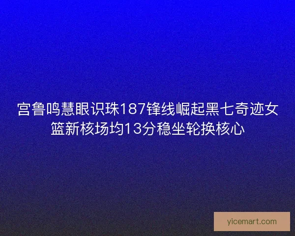 宫鲁鸣慧眼识珠187锋线崛起黑七奇迹女篮新核场均13分稳坐轮换核心